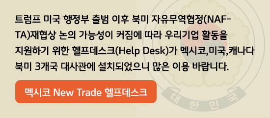 트럼프 미국 행정부 출범 이후
북미 자유 무역협정(NAFTA)재협상 논의 가능성이 커짐에 따라 우리기업 활동을 지원하기 위한 헬프데스크(Help Desk)가 캐나다, 미국, 멕시코의 북미 3개국 대사관에 설치되었으니 많은 이용 바랍니다.
(연결을 원하시면 아래의 링크를 클릭하세요)
멕시코 New Trade 헬프데스크