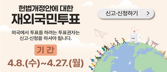 헌법개정안에 대한 재외국민투표 
외국에서 투표를 하려는 투표권자는 신고·신청을 하셔야 됩니다.
기간 4.8.(수) ~  4.27.(월)
(신고·신청하기 >)